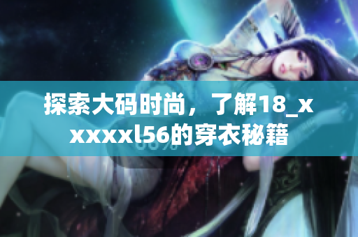 探索大码时尚，了解18_xxxxxl56的穿衣秘籍