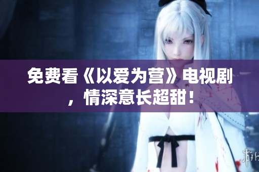 免费看《以爱为营》电视剧，情深意长超甜！