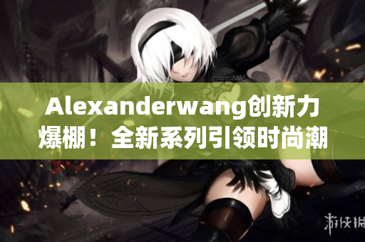 Alexanderwang创新力爆棚！全新系列引领时尚潮流