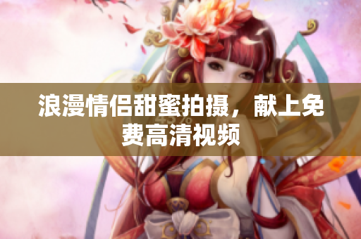浪漫情侣甜蜜拍摄，献上免费高清视频