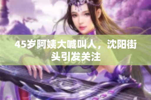 45岁阿姨大喊叫人，沈阳街头引发关注