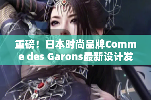 重磅！日本时尚品牌Comme des Garons最新设计发布