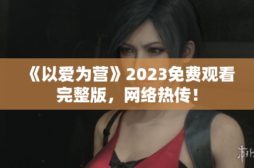 《以爱为营》2023免费观看完整版，网络热传！