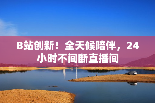 B站创新！全天候陪伴，24小时不间断直播间