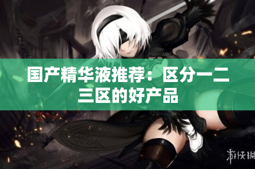 国产精华液推荐：区分一二三区的好产品