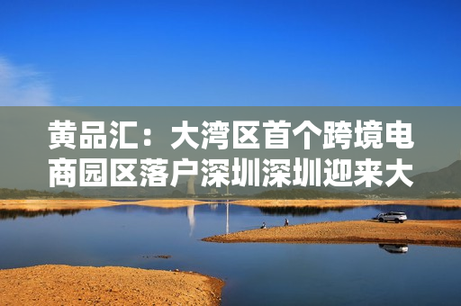 黄品汇：大湾区首个跨境电商园区落户深圳深圳迎来大湾区首个跨境电商园区