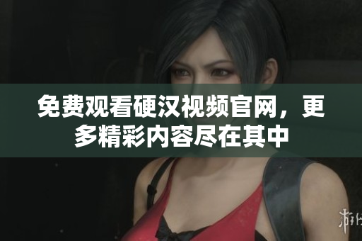 免费观看硬汉视频官网，更多精彩内容尽在其中