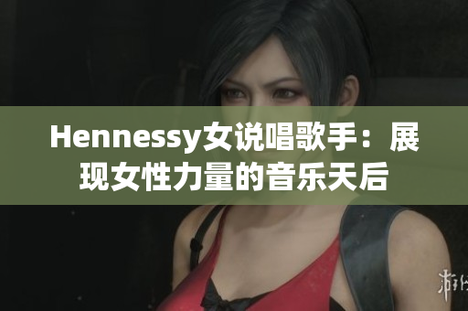 Hennessy女说唱歌手：展现女性力量的音乐天后