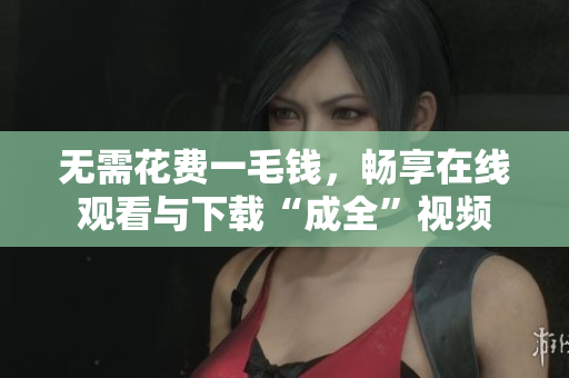无需花费一毛钱，畅享在线观看与下载“成全”视频