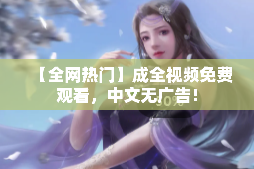 【全网热门】成全视频免费观看，中文无广告！