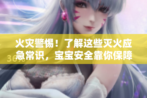 火灾警惕！了解这些灭火应急常识，宝宝安全靠你保障