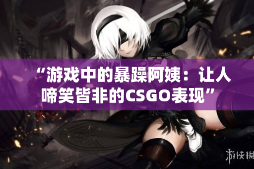 “游戏中的暴躁阿姨：让人啼笑皆非的CSGO表现”