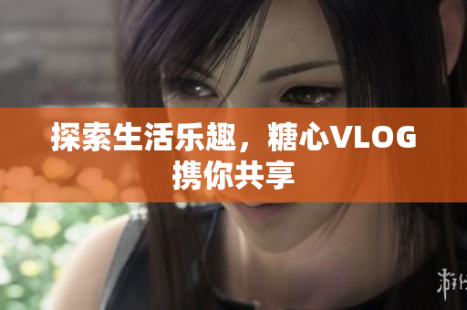 探索生活乐趣，糖心VLOG携你共享