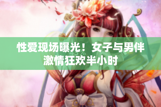 性爱现场曝光！女子与男伴激情狂欢半小时
