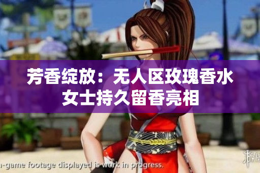 芳香绽放：无人区玫瑰香水女士持久留香亮相
