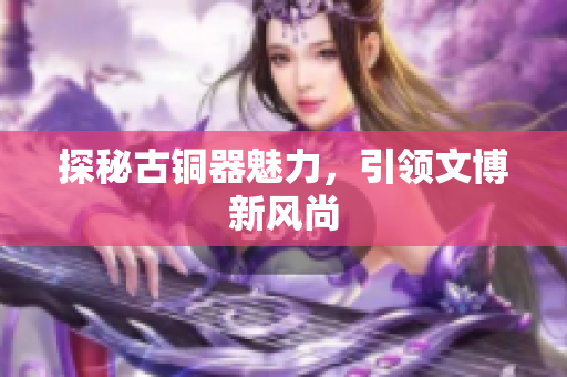 探秘古铜器魅力，引领文博新风尚
