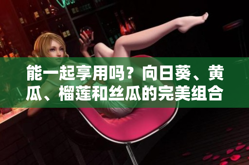 能一起享用吗？向日葵、黄瓜、榴莲和丝瓜的完美组合！