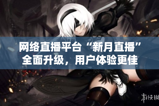 网络直播平台“新月直播”全面升级，用户体验更佳