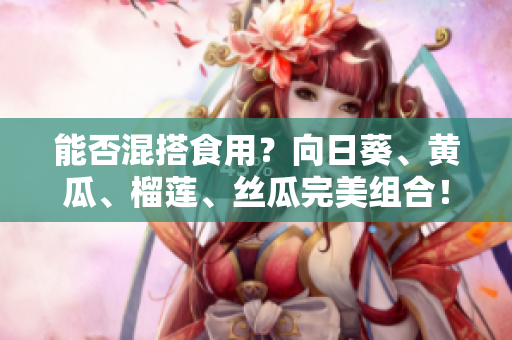 能否混搭食用？向日葵、黄瓜、榴莲、丝瓜完美组合！