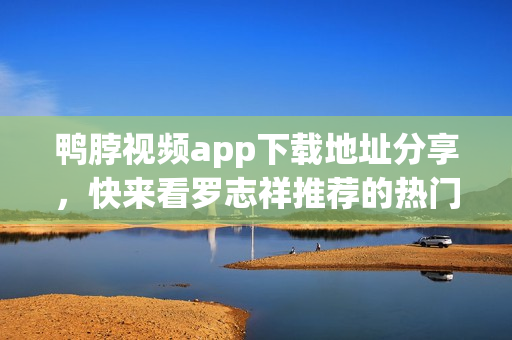 鸭脖视频app下载地址分享，快来看罗志祥推荐的热门内容！