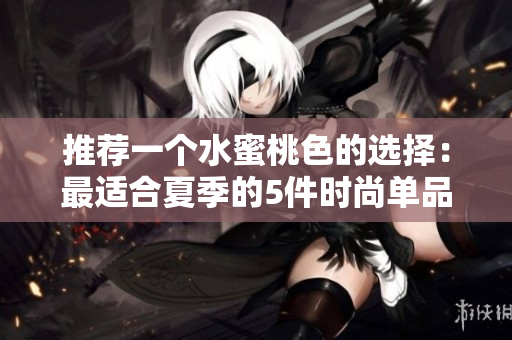 推荐一个水蜜桃色的选择：最适合夏季的5件时尚单品