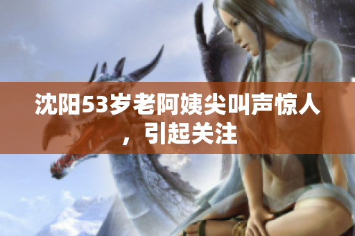 沈阳53岁老阿姨尖叫声惊人，引起关注