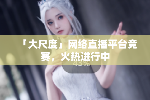 「大尺度」网络直播平台竞赛，火热进行中