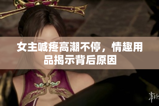 女主喊疼高潮不停，情趣用品揭示背后原因