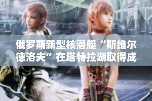 俄罗斯新型核潜艇“斯维尔德洛夫”在塔特拉湖取得成功试航