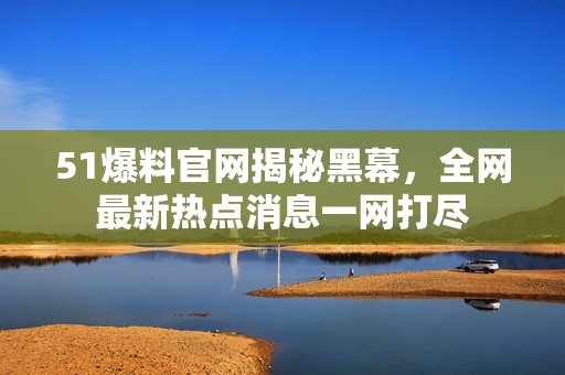 51爆料官网揭秘黑幕，全网最新热点消息一网打尽
