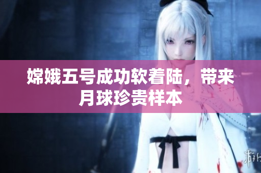 嫦娥五号成功软着陆，带来月球珍贵样本