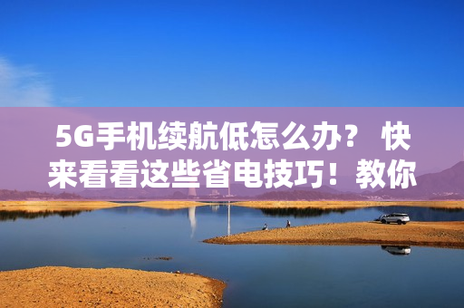 5G手机续航低怎么办？ 快来看看这些省电技巧！教你轻松省电：5G手机必备续航技巧
