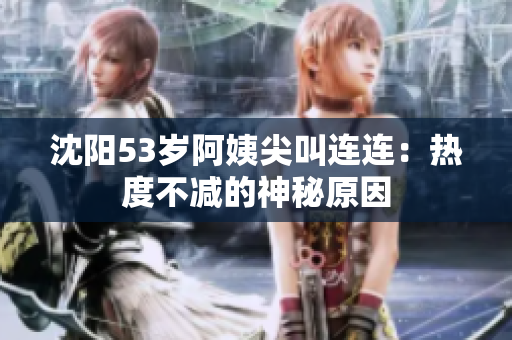沈阳53岁阿姨尖叫连连：热度不减的神秘原因