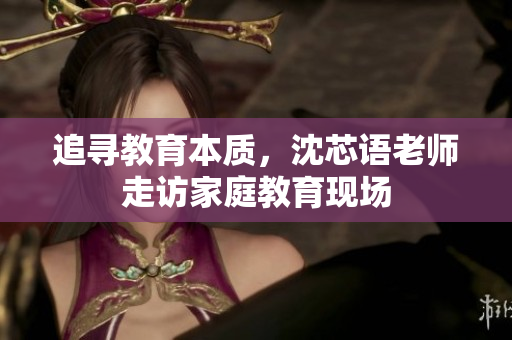 追寻教育本质，沈芯语老师走访家庭教育现场