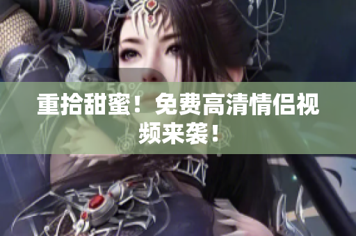 重拾甜蜜！免费高清情侣视频来袭！