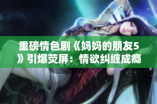 重磅情色剧《妈妈的朋友5》引爆荧屏：情欲纠缠成瘾