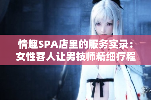 情趣SPA店里的服务实录：女性客人让男技师精细疗程超30分钟