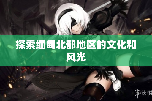 探索缅甸北部地区的文化和风光