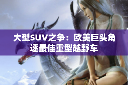 大型SUV之争：欧美巨头角逐最佳重型越野车