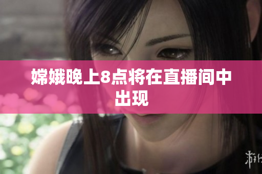 嫦娥晚上8点将在直播间中出现