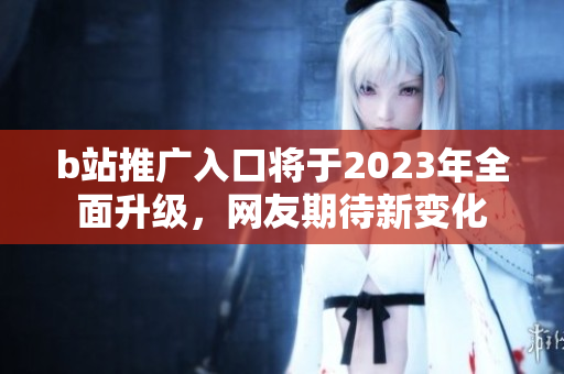 b站推广入口将于2023年全面升级，网友期待新变化