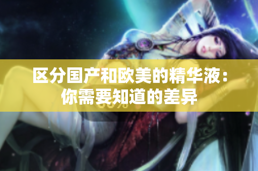 区分国产和欧美的精华液：你需要知道的差异