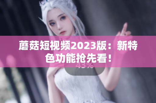 蘑菇短视频2023版：新特色功能抢先看！