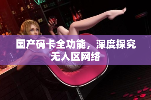国产码卡全功能，深度探究无人区网络
