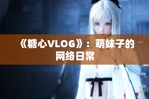 《糖心VLOG》：萌妹子的网络日常
