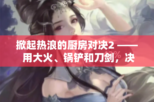掀起热浪的厨房对决2 —— 用大火、锅铲和刀剑，决出厨神之争！