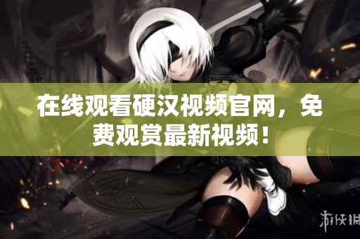 在线观看硬汉视频官网，免费观赏最新视频！