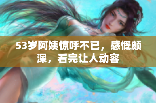 53岁阿姨惊呼不已，感慨颇深，看完让人动容