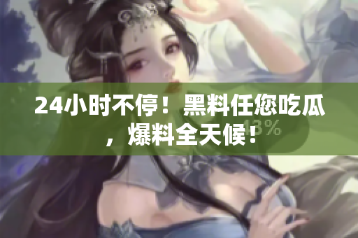 24小时不停！黑料任您吃瓜，爆料全天候！