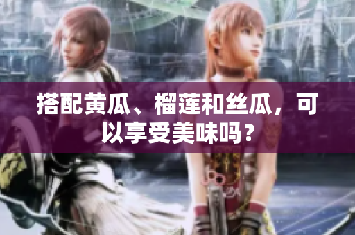 搭配黄瓜、榴莲和丝瓜，可以享受美味吗？